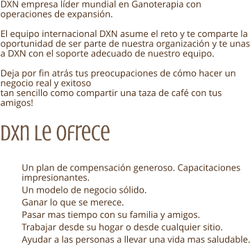 DXN empresa lder mundial en Ganoterapia con operaciones de expansin.  El equipo internacional DXN asume el reto y te comparte la oportunidad de ser parte de nuestra organizacin y te unas a DXN con el soporte adecuado de nuestro equipo.  Deja por fin atrs tus preocupaciones de cmo hacer un negocio real y exitoso tan sencillo como compartir una taza de caf con tus amigos! Dxn Le ofrece  	Un plan de compensacin generoso. Capacitaciones impresionantes. 	Un modelo de negocio slido.  	Ganar lo que se merece. 	Pasar mas tiempo con su familia y amigos. 	Trabajar desde su hogar o desde cualquier sitio. 	Ayudar a las personas a llevar una vida mas saludable.